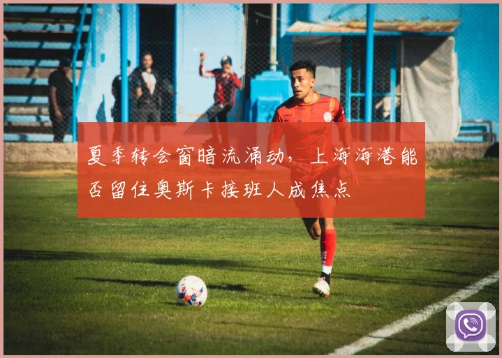 夏季转会窗暗流涌动,上海海港能否留住奥斯卡接班人成焦点