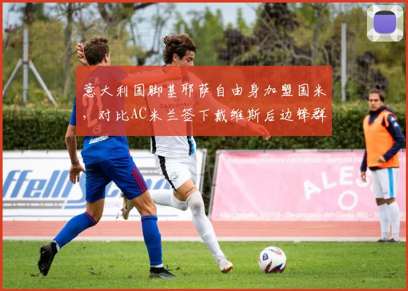 意大利国脚基耶萨自由身加盟国米，对比AC米兰签下戴维斯后边锋群年龄结构优化